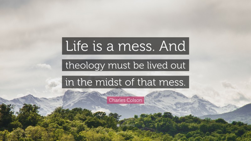 Charles Colson Quote: “Life is a mess. And theology must be lived out in the midst of that mess.”