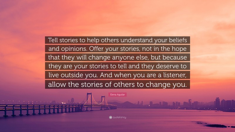 Elena Aguilar Quote: “Tell stories to help others understand your beliefs and opinions. Offer your stories, not in the hope that they will change anyone else, but because they are your stories to tell and they deserve to live outside you. And when you are a listener, allow the stories of others to change you.”