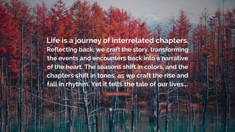 Jayita Bhattacharjee Quote: “Life is a journey of interrelated chapters. Reflecting back, we craft the story. transforming the events and encounters back into a narrative of the heart. The seasons shift in colors, and the chapters shift in tones, as we craft the rise and fall in rhythm. Yet it tells the tale of our lives...”