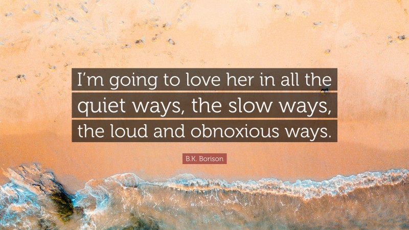 B.K. Borison Quote: “I’m going to love her in all the quiet ways, the slow ways, the loud and obnoxious ways.”
