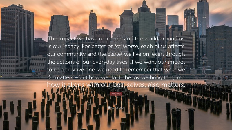 Joe Kelly Quote: “The impact we have on others and the world around us is our legacy. For better or for worse, each of us affects our community and the planet we live on, even through the actions of our everyday lives. If we want our impact to be a positive one, we need to remember that what we do matters – but how we do it, the joy we bring to it, and how it aligns with our best selves, also matters.”