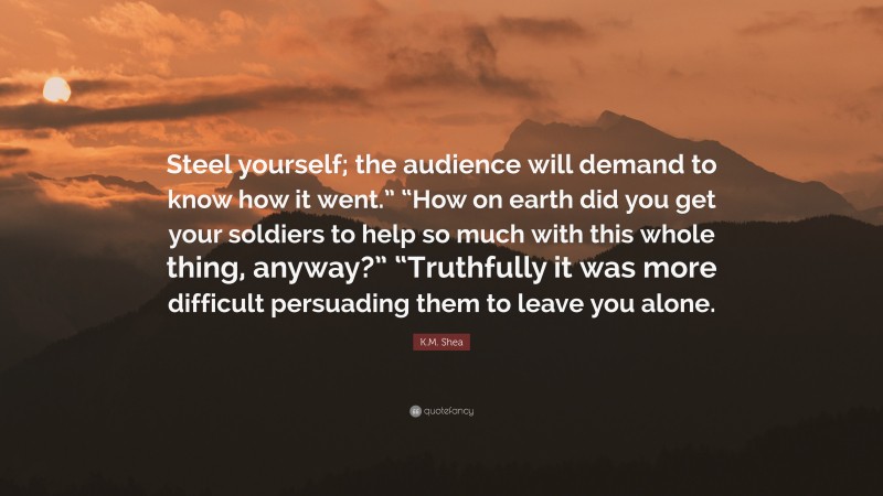 K.M. Shea Quote: “Steel yourself; the audience will demand to know how it went.” “How on earth did you get your soldiers to help so much with this whole thing, anyway?” “Truthfully it was more difficult persuading them to leave you alone.”