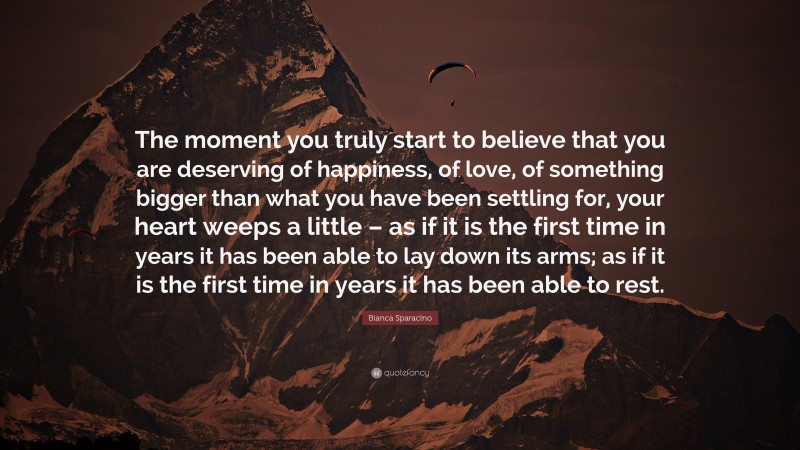 Bianca Sparacino Quote: “The moment you truly start to believe that you are deserving of happiness, of love, of something bigger than what you have been settling for, your heart weeps a little – as if it is the first time in years it has been able to lay down its arms; as if it is the first time in years it has been able to rest.”