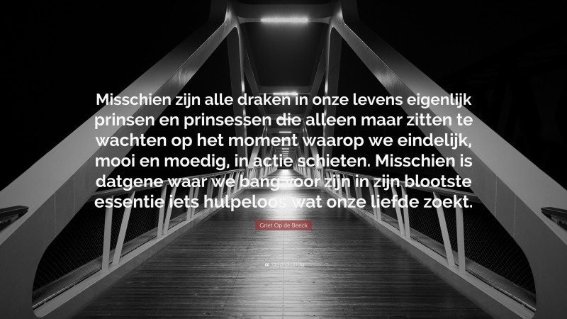 Griet Op de Beeck Quote: “Misschien zijn alle draken in onze levens eigenlijk prinsen en prinsessen die alleen maar zitten te wachten op het moment waarop we eindelijk, mooi en moedig, in actie schieten. Misschien is datgene waar we bang voor zijn in zijn blootste essentie iets hulpeloos wat onze liefde zoekt.”