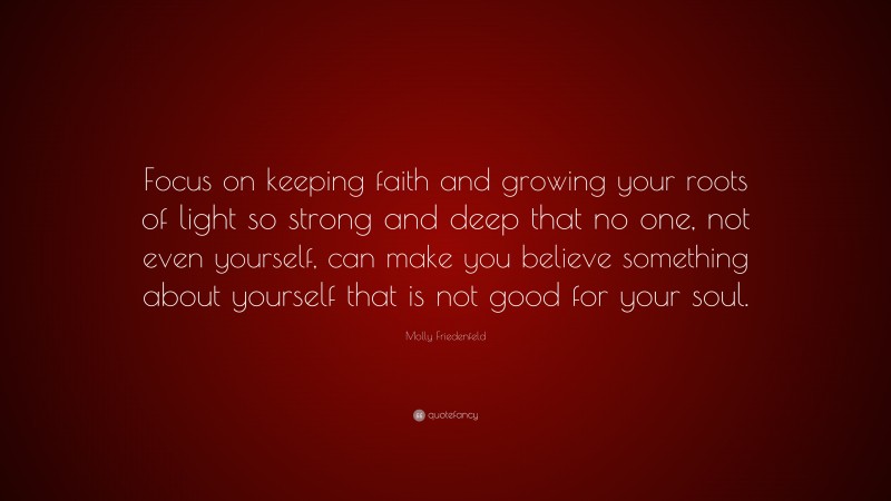 Molly Friedenfeld Quote: “Focus on keeping faith and growing your roots of light so strong and deep that no one, not even yourself, can make you believe something about yourself that is not good for your soul.”