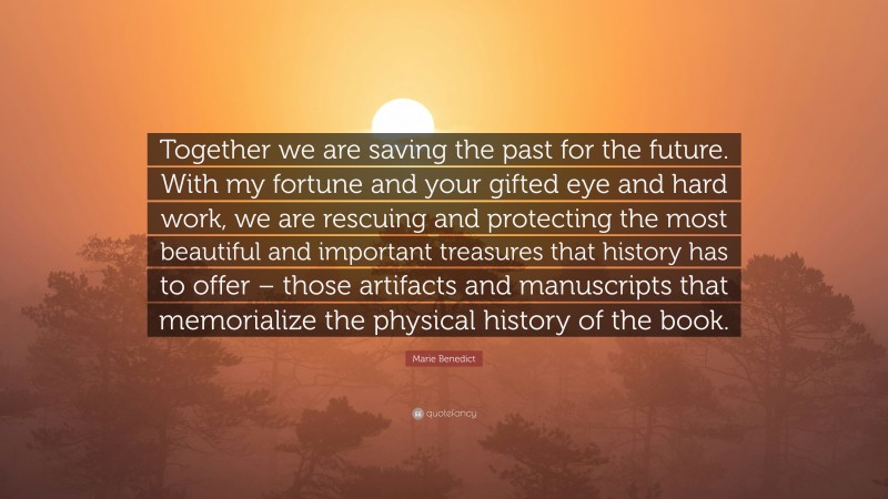 Marie Benedict Quote: “Together we are saving the past for the future. With my fortune and your gifted eye and hard work, we are rescuing and protecting the most beautiful and important treasures that history has to offer – those artifacts and manuscripts that memorialize the physical history of the book.”