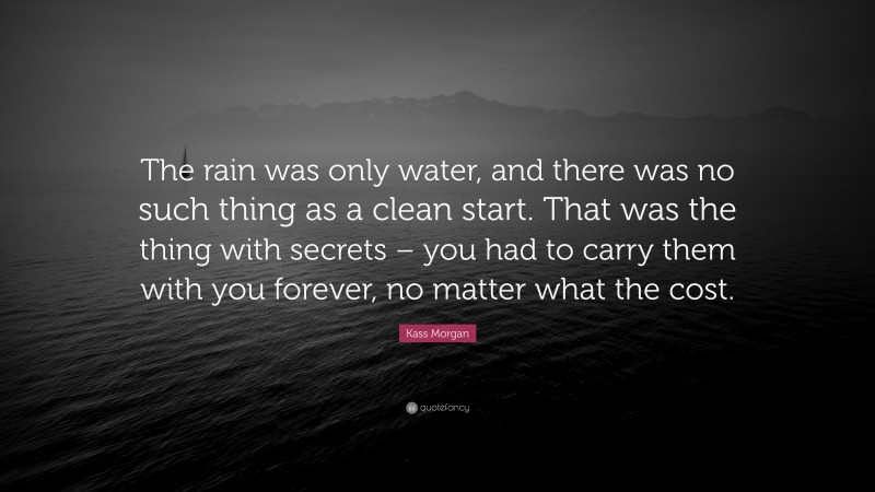 Kass Morgan Quote: “The rain was only water, and there was no such thing as a clean start. That was the thing with secrets – you had to carry them with you forever, no matter what the cost.”