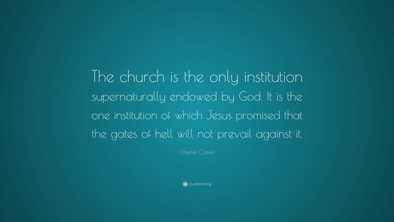 Charles Colson Quote: “The church is the only institution supernaturally endowed by God. It is the one institution of which Jesus promised that the gates of hell will not prevail against it.”