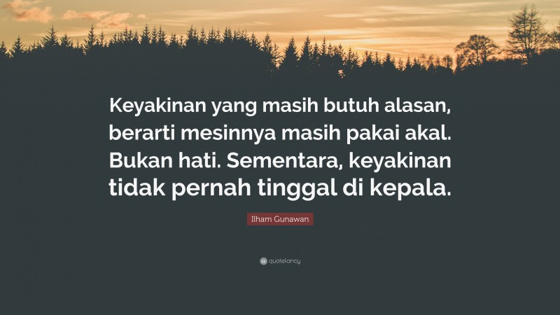 Ilham Gunawan Quote: “Keyakinan yang masih butuh alasan, berarti mesinnya masih pakai akal. Bukan hati. Sementara, keyakinan tidak pernah tinggal di kepala.”