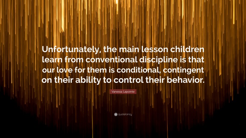 Vanessa Lapointe Quote: “Unfortunately, the main lesson children learn from conventional discipline is that our love for them is conditional, contingent on their ability to control their behavior.”