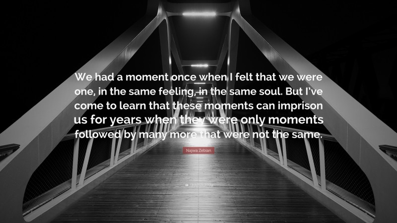 Najwa Zebian Quote: “We had a moment once when I felt that we were one, in the same feeling, in the same soul. But I’ve come to learn that these moments can imprison us for years when they were only moments followed by many more that were not the same.”