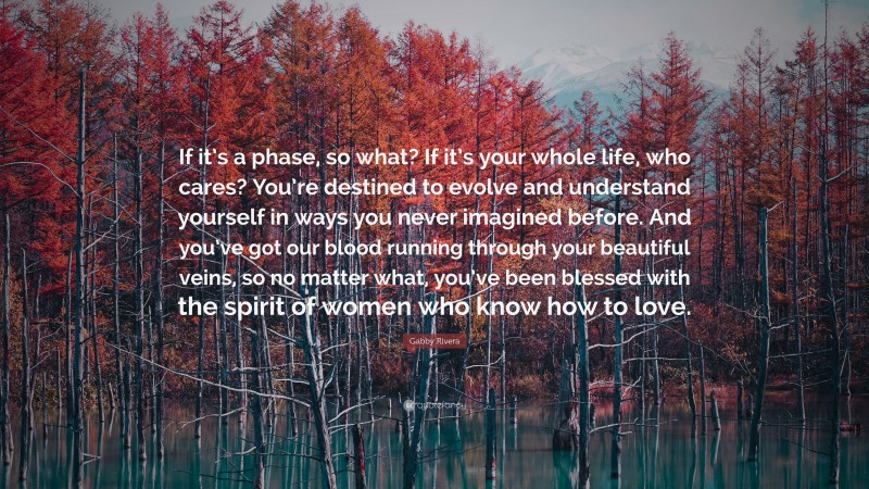Gabby Rivera Quote: “If it’s a phase, so what? If it’s your whole life, who cares? You’re destined to evolve and understand yourself in ways you never imagined before. And you’ve got our blood running through your beautiful veins, so no matter what, you’ve been blessed with the spirit of women who know how to love.”