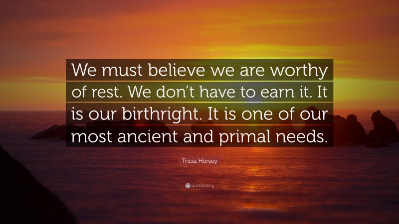 Tricia Hersey Quote: “We must believe we are worthy of rest. We don’t have to earn it. It is our birthright. It is one of our most ancient and primal needs.”