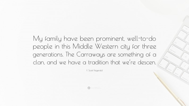 F. Scott Fitzgerald Quote: “My family have been prominent, well-to-do people in this Middle Western city for three generations. The Carraways are something of a clan, and we have a tradition that we’re descen.”