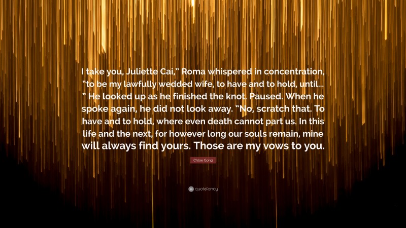 Chloe Gong Quote: “I take you, Juliette Cai,” Roma whispered in concentration, “to be my lawfully wedded wife, to have and to hold, until... ” He looked up as he finished the knot. Paused. When he spoke again, he did not look away. “No, scratch that. To have and to hold, where even death cannot part us. In this life and the next, for however long our souls remain, mine will always find yours. Those are my vows to you.”