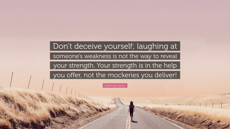 Israelmore Ayivor Quote: “Don’t deceive yourself; laughing at someone’s weakness is not the way to reveal your strength. Your strength is in the help you offer, not the mockeries you deliver!”
