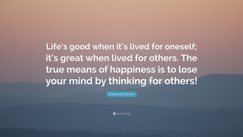 Israelmore Ayivor Quote: “Life’s good when it’s lived for oneself; it’s great when lived for others. The true means of happiness is to lose your mind by thinking for others!”