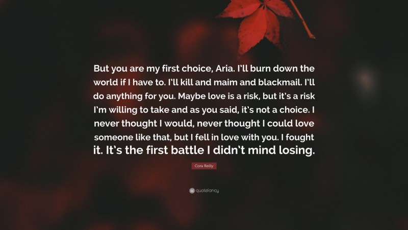 Cora Reilly Quote: “But you are my first choice, Aria. I’ll burn down the world if I have to. I’ll kill and maim and blackmail. I’ll do anything for you. Maybe love is a risk, but it’s a risk I’m willing to take and as you said, it’s not a choice. I never thought I would, never thought I could love someone like that, but I fell in love with you. I fought it. It’s the first battle I didn’t mind losing.”