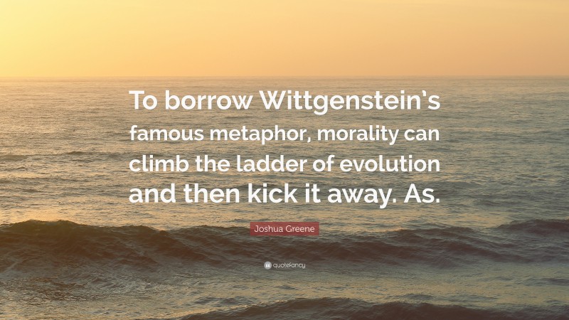 Joshua Greene Quote: “To borrow Wittgenstein’s famous metaphor, morality can climb the ladder of evolution and then kick it away. As.”