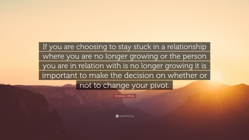 Victoria L. White Quote: “If you are choosing to stay stuck in a relationship where you are no longer growing or the person you are in relation with is no longer growing it is important to make the decision on whether or not to change your pivot.”