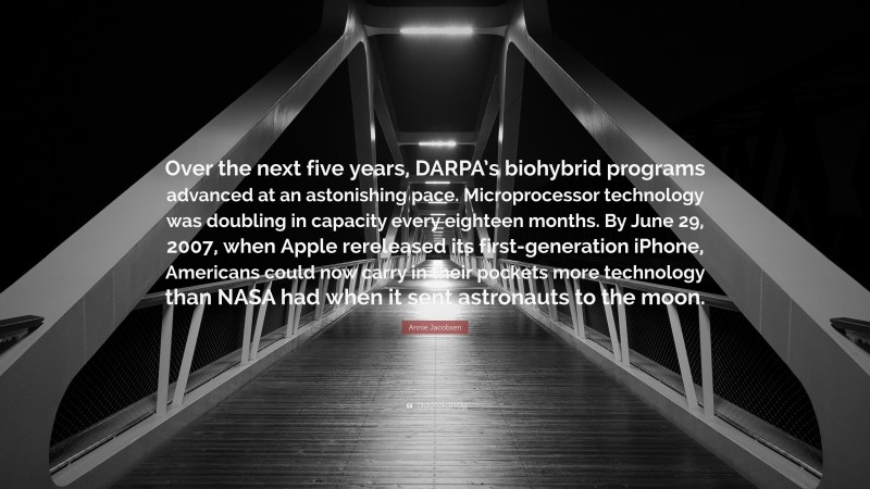 Annie Jacobsen Quote: “Over the next five years, DARPA’s biohybrid programs advanced at an astonishing pace. Microprocessor technology was doubling in capacity every eighteen months. By June 29, 2007, when Apple rereleased its first-generation iPhone, Americans could now carry in their pockets more technology than NASA had when it sent astronauts to the moon.”