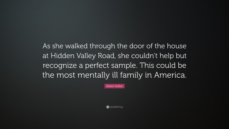 Robert Kolker Quote: “As she walked through the door of the house at Hidden Valley Road, she couldn’t help but recognize a perfect sample. This could be the most mentally ill family in America.”