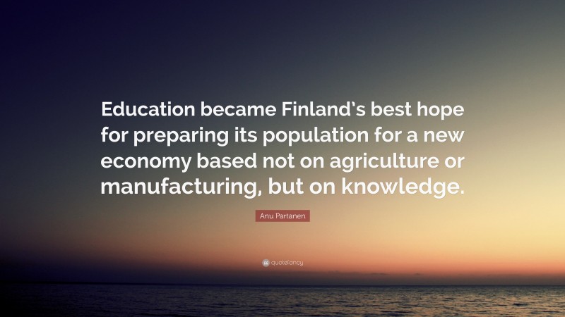 Anu Partanen Quote: “Education became Finland’s best hope for preparing its population for a new economy based not on agriculture or manufacturing, but on knowledge.”