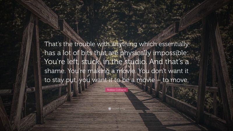 Robbie Coltraine Quote: “That’s the trouble with anything which essentially has a lot of bits that are physically impossible: You’re left, stuck, in the studio. And that’s a shame. You’re making a movie. You don’t want it to stay put, you want it to be a movie – to move.”