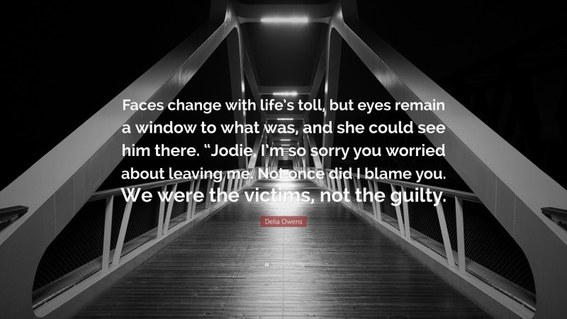 Delia Owens Quote: “Faces change with life’s toll, but eyes remain a window to what was, and she could see him there. “Jodie, I’m so sorry you worried about leaving me. Not once did I blame you. We were the victims, not the guilty.”