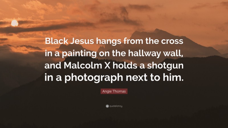 Angie Thomas Quote: “Black Jesus hangs from the cross in a painting on the hallway wall, and Malcolm X holds a shotgun in a photograph next to him.”