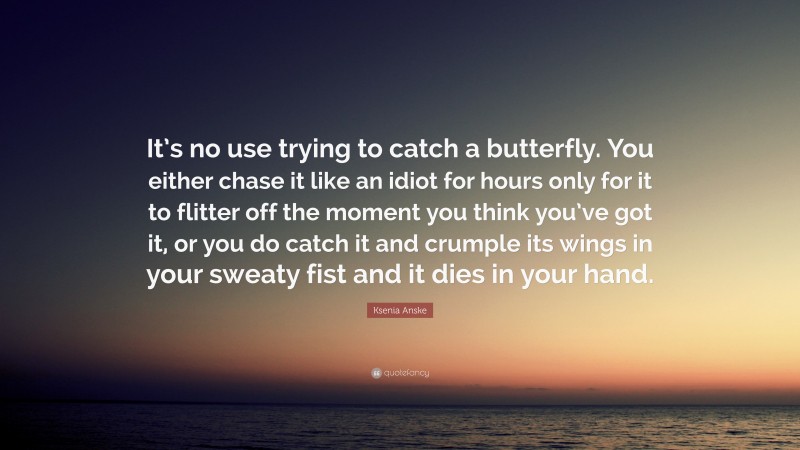 Ksenia Anske Quote: “It’s no use trying to catch a butterfly. You either chase it like an idiot for hours only for it to flitter off the moment you think you’ve got it, or you do catch it and crumple its wings in your sweaty fist and it dies in your hand.”
