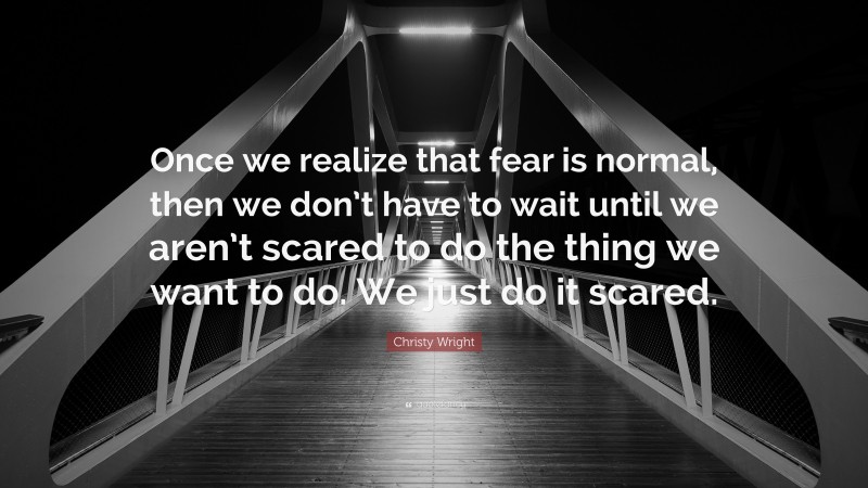 Christy Wright Quote: “Once we realize that fear is normal, then we don’t have to wait until we aren’t scared to do the thing we want to do. We just do it scared.”