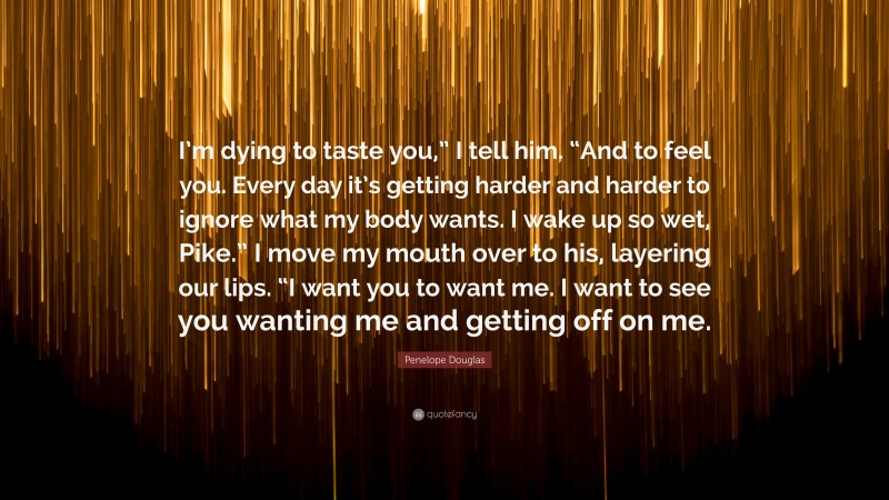 Penelope Douglas Quote: “I’m dying to taste you,” I tell him. “And to feel you. Every day it’s getting harder and harder to ignore what my body wants. I wake up so wet, Pike.” I move my mouth over to his, layering our lips. “I want you to want me. I want to see you wanting me and getting off on me.”