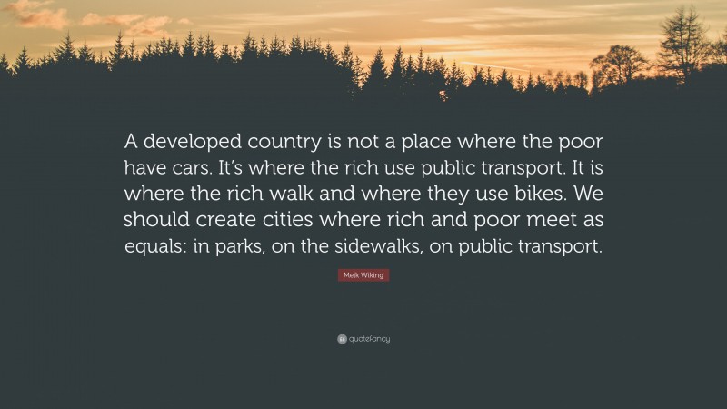 Meik Wiking Quote: “A developed country is not a place where the poor have cars. It’s where the rich use public transport. It is where the rich walk and where they use bikes. We should create cities where rich and poor meet as equals: in parks, on the sidewalks, on public transport.”