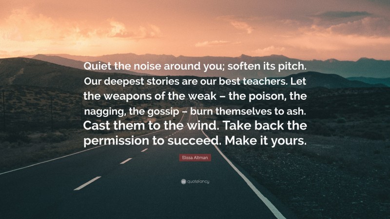 Elissa Altman Quote: “Quiet the noise around you; soften its pitch. Our deepest stories are our best teachers. Let the weapons of the weak – the poison, the nagging, the gossip – burn themselves to ash. Cast them to the wind. Take back the permission to succeed. Make it yours.”