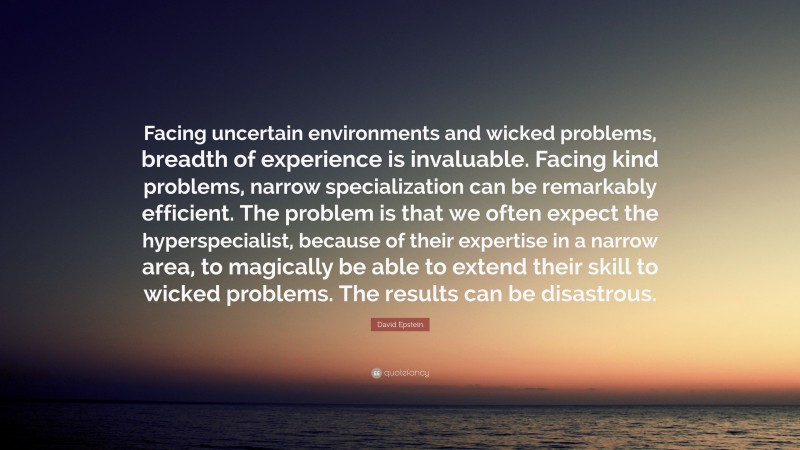 David Epstein Quote: “Facing uncertain environments and wicked problems, breadth of experience is invaluable. Facing kind problems, narrow specialization can be remarkably efficient. The problem is that we often expect the hyperspecialist, because of their expertise in a narrow area, to magically be able to extend their skill to wicked problems. The results can be disastrous.”