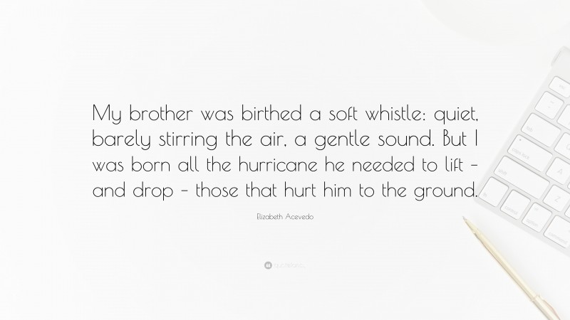 Elizabeth Acevedo Quote: “My brother was birthed a soft whistle: quiet, barely stirring the air, a gentle sound. But I was born all the hurricane he needed to lift – and drop – those that hurt him to the ground.”