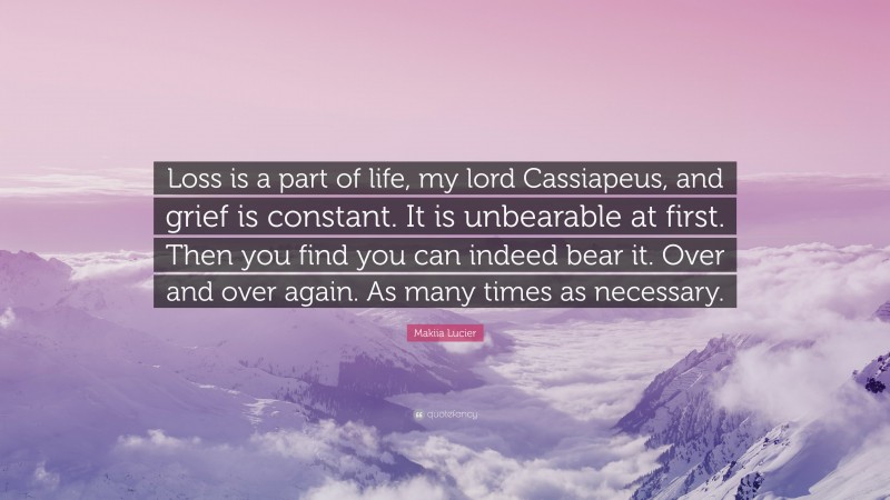 Makiia Lucier Quote: “Loss is a part of life, my lord Cassiapeus, and grief is constant. It is unbearable at first. Then you find you can indeed bear it. Over and over again. As many times as necessary.”