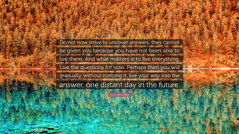 Rainer Maria Rilke Quote: “Do not now strive to uncover answers: they cannot be given you because you have not been able to live them. And what matters is to live everything. Live the questions for now. Perhaps then you will gradually, without noticing it, live your way into the answer, one distant day in the future.”
