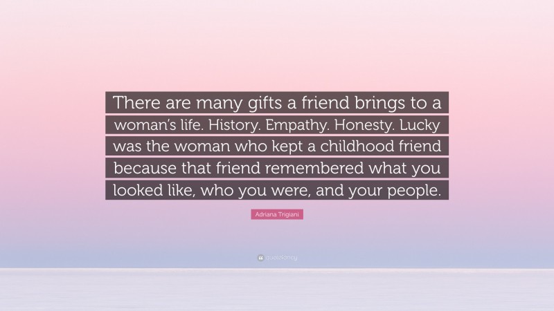 Adriana Trigiani Quote: “There are many gifts a friend brings to a woman’s life. History. Empathy. Honesty. Lucky was the woman who kept a childhood friend because that friend remembered what you looked like, who you were, and your people.”