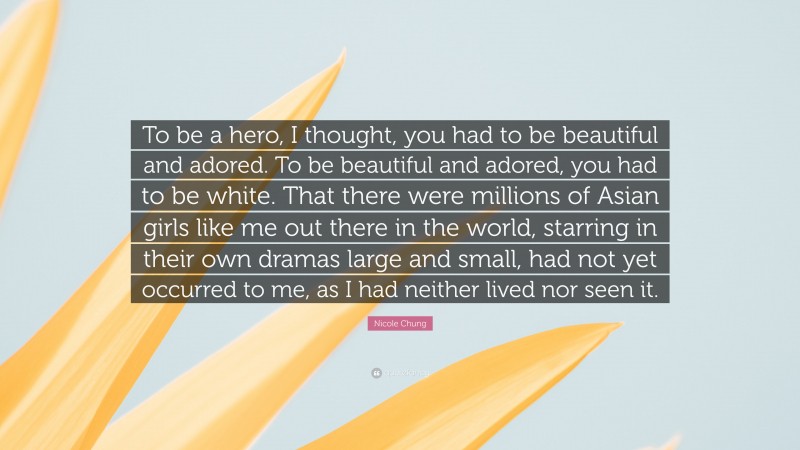 Nicole Chung Quote: “To be a hero, I thought, you had to be beautiful and adored. To be beautiful and adored, you had to be white. That there were millions of Asian girls like me out there in the world, starring in their own dramas large and small, had not yet occurred to me, as I had neither lived nor seen it.”