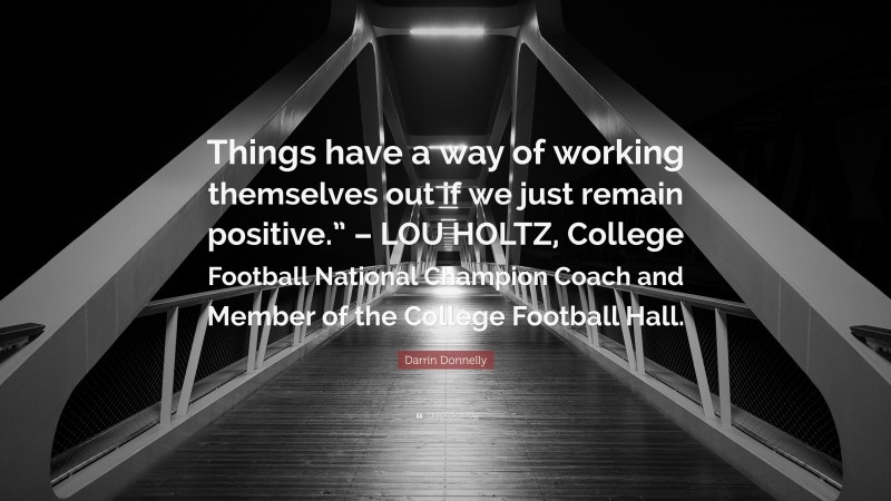 Darrin Donnelly Quote: “Things have a way of working themselves out if we just remain positive.” – LOU HOLTZ, College Football National Champion Coach and Member of the College Football Hall.”