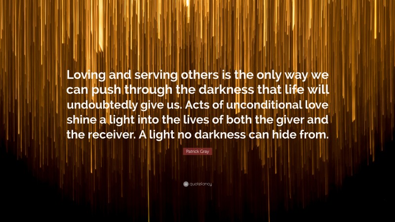 Patrick Gray Quote: “Loving and serving others is the only way we can push through the darkness that life will undoubtedly give us. Acts of unconditional love shine a light into the lives of both the giver and the receiver. A light no darkness can hide from.”