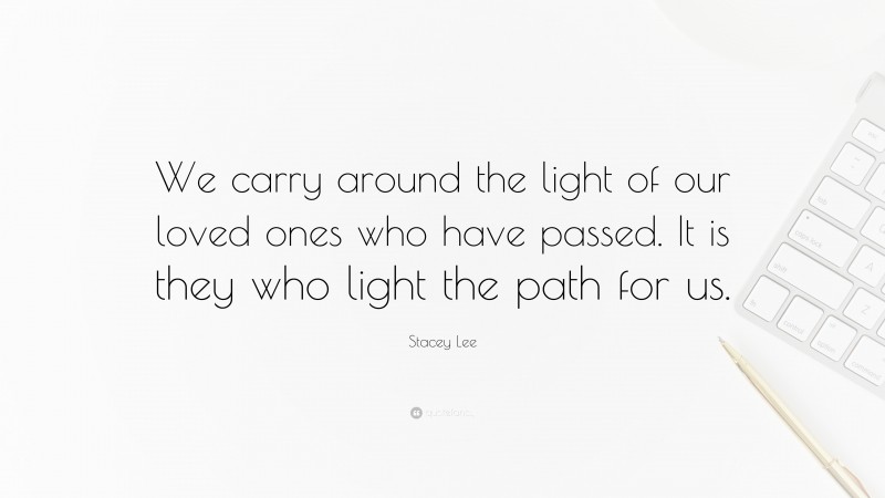 Stacey Lee Quote: “We carry around the light of our loved ones who have passed. It is they who light the path for us.”