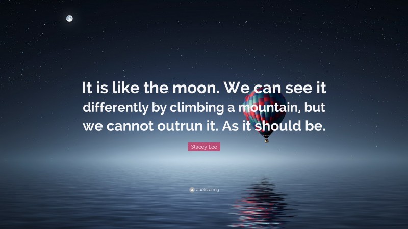 Stacey Lee Quote: “It is like the moon. We can see it differently by climbing a mountain, but we cannot outrun it. As it should be.”
