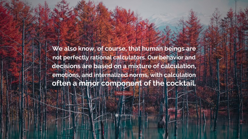 Peter Turchin Quote: “We also know, of course, that human beings are not perfectly rational calculators. Our behavior and decisions are based on a mixture of calculation, emotions, and internalized norms, with calculation often a minor component of the cocktail.”