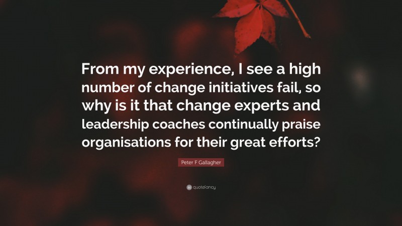 Peter F Gallagher Quote: “From my experience, I see a high number of change initiatives fail, so why is it that change experts and leadership coaches continually praise organisations for their great efforts?”