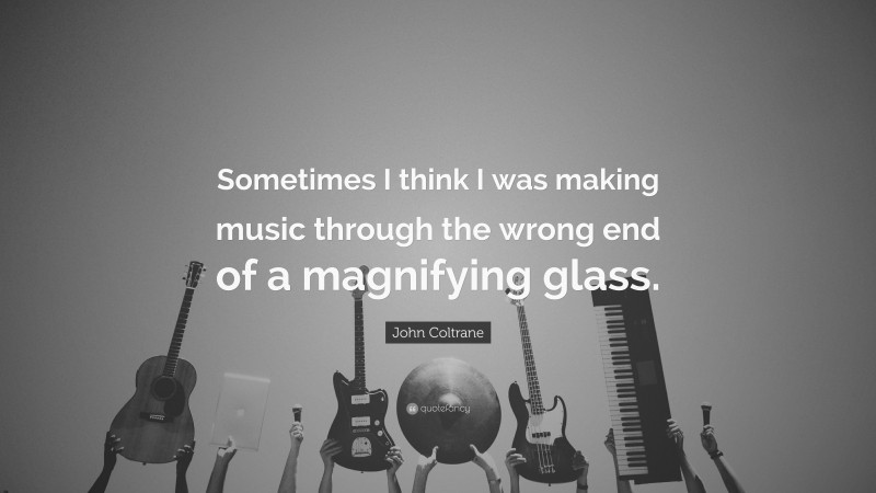 John Coltrane Quote: “Sometimes I think I was making music through the wrong end of a magnifying glass.”