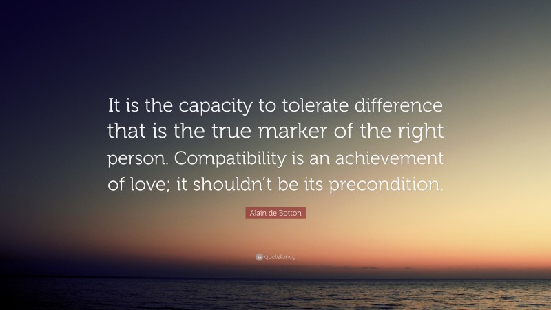 Alain de Botton Quote: “It is the capacity to tolerate difference that is the true marker of the right person. Compatibility is an achievement of love; it shouldn’t be its precondition.”