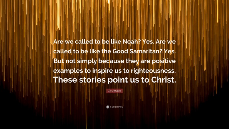 Jen Wilkin Quote: “Are we called to be like Noah? Yes. Are we called to be like the Good Samaritan? Yes. But not simply because they are positive examples to inspire us to righteousness. These stories point us to Christ.”